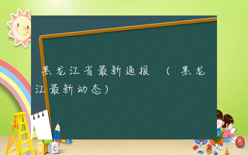 黑龙江省最新通报 (黑龙江最新动态)